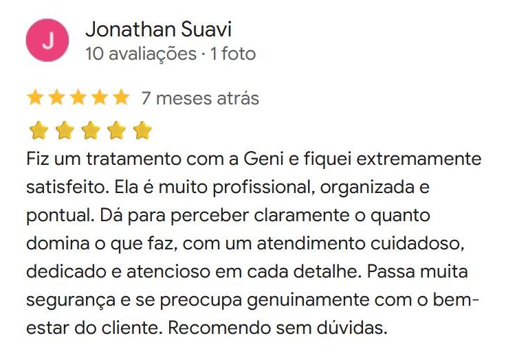 Avaliação de Jonathan Suavi no Google, 5 estrelas: Fiz um tratamento com a Geni e fiquei extremamente satisfeito. Ela é muito profissional, organizada e pontual. Passa muita segurança e se preocupa genuinamente com o bem-estar do cliente. Recomendo sem dúvidas.
